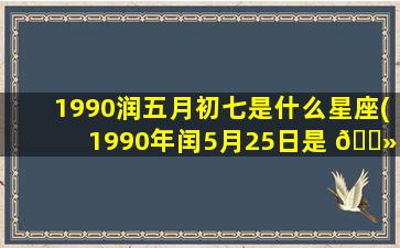 1990润五月初七是什么星座(1990年闰5月25日是 🌻 什么星座)